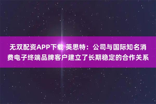 无双配资APP下载 英思特：公司与国际知名消费电子终端品牌客户建立了长期稳定的合作关系
