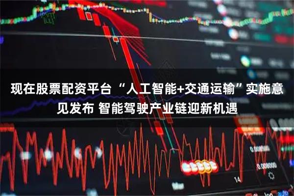 现在股票配资平台 “人工智能+交通运输”实施意见发布 智能驾驶产业链迎新机遇