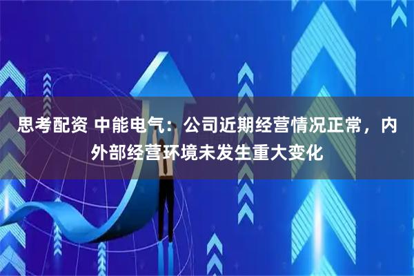 思考配资 中能电气：公司近期经营情况正常，内外部经营环境未发生重大变化