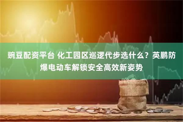 豌豆配资平台 化工园区巡逻代步选什么？英鹏防爆电动车解锁安全高效新姿势
