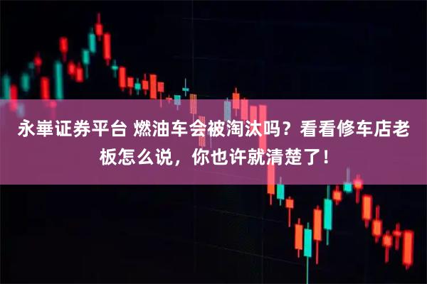 永崋证券平台 燃油车会被淘汰吗？看看修车店老板怎么说，你也许就清楚了！