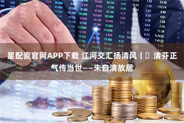 星配资官网APP下载 江河交汇扬清风丨㉔清芬正气传当世——朱自清故居