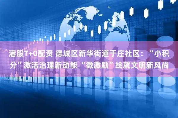 港股T+0配资 德城区新华街道于庄社区：“小积分”激活治理新动能 “微激励”绘就文明新风尚