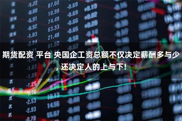期货配资 平台 央国企工资总额不仅决定薪酬多与少, 还决定人的上与下!