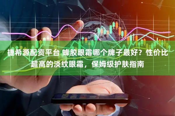 捷希源配资平台 蜂胶眼霜哪个牌子最好？性价比超高的淡纹眼霜，保姆级护肤指南