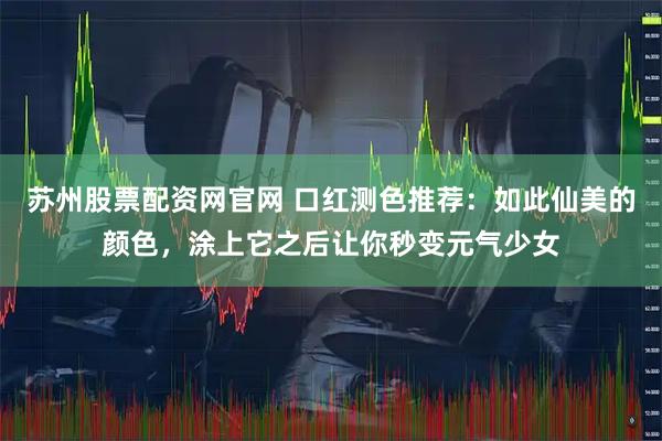 苏州股票配资网官网 口红测色推荐：如此仙美的颜色，涂上它之后让你秒变元气少女