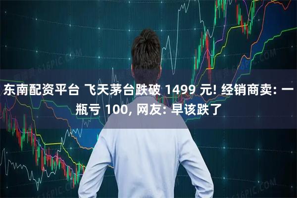 东南配资平台 飞天茅台跌破 1499 元! 经销商卖: 一瓶亏 100, 网友: 早该跌了