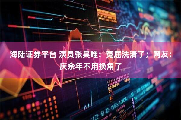 海陆证券平台 演员张昊唯：冤屈洗清了；网友：庆余年不用换角了