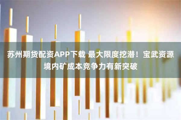 苏州期货配资APP下载 最大限度挖潜！宝武资源境内矿成本竞争力有新突破