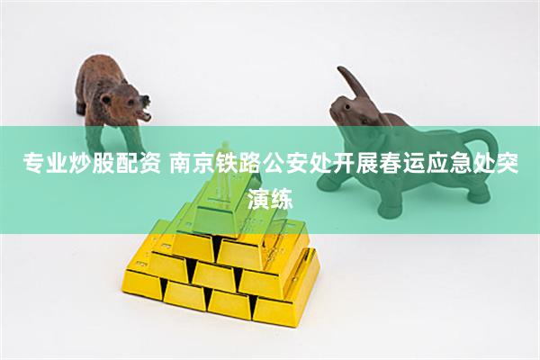 专业炒股配资 南京铁路公安处开展春运应急处突演练