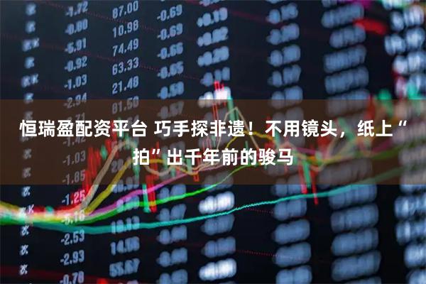 恒瑞盈配资平台 巧手探非遗！不用镜头，纸上“拍”出千年前的骏马