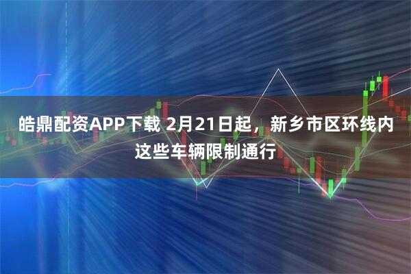 皓鼎配资APP下载 2月21日起，新乡市区环线内这些车辆限制通行
