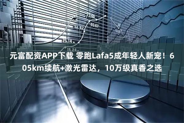 元富配资APP下载 零跑Lafa5成年轻人新宠！605km续航+激光雷达，10万级真香之选