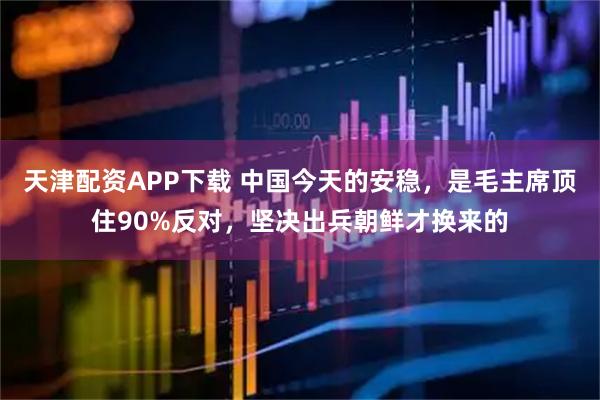 天津配资APP下载 中国今天的安稳，是毛主席顶住90%反对，坚决出兵朝鲜才换来的