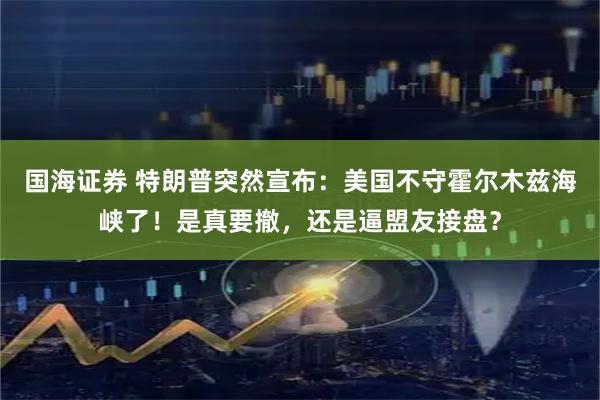 国海证券 特朗普突然宣布：美国不守霍尔木兹海峡了！是真要撤，还是逼盟友接盘？