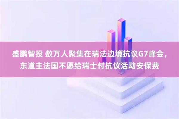 盛鹏智投 数万人聚集在瑞法边境抗议G7峰会，东道主法国不愿给瑞士付抗议活动安保费