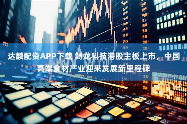 达麟配资APP下载 鲟龙科技港股主板上市，中国高端食材产业迎来发展新里程碑