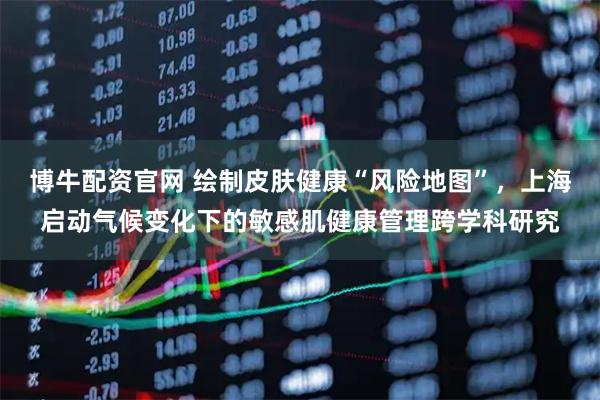 博牛配资官网 绘制皮肤健康“风险地图”，上海启动气候变化下的敏感肌健康管理跨学科研究