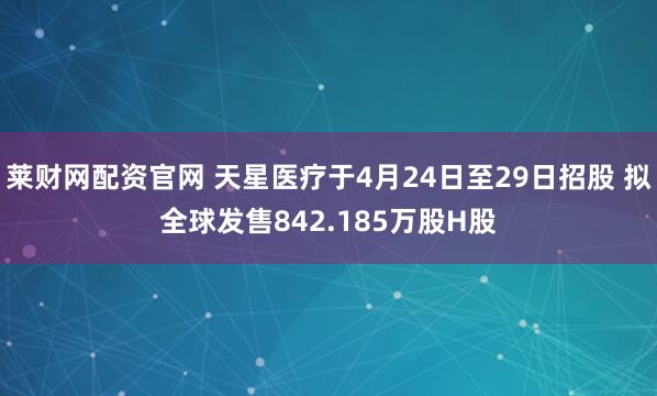 莱财网配资官网 天星医疗于4月24日至29日招股 拟全球发售842.185万股H股