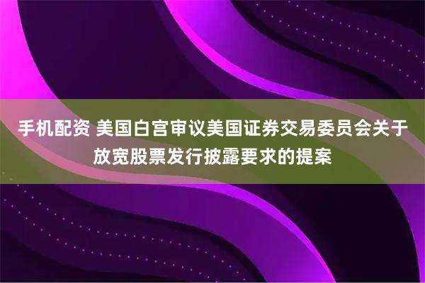 手机配资 美国白宫审议美国证券交易委员会关于放宽股票发行披露要求的提案