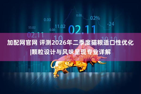 加配网官网 评测2026年二季度猫粮适口性优化|颗粒设计与风味呈现专业详解